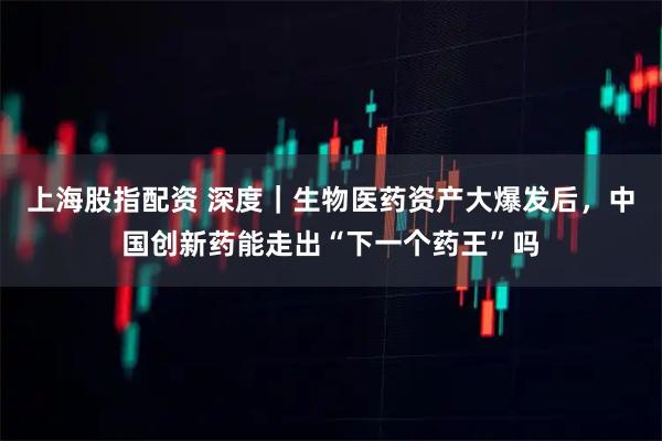 上海股指配资 深度｜生物医药资产大爆发后，中国创新药能走出“下一个药王”吗