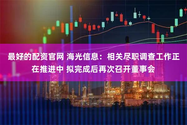 最好的配资官网 海光信息：相关尽职调查工作正在推进中 拟完成后再次召开董事会