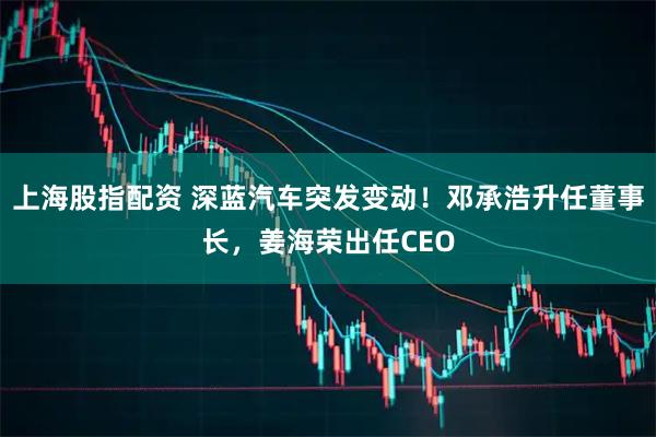 上海股指配资 深蓝汽车突发变动！邓承浩升任董事长，姜海荣出任CEO