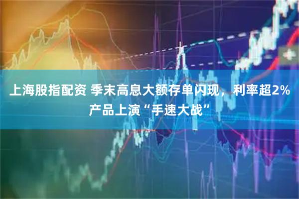 上海股指配资 季末高息大额存单闪现，利率超2%产品上演“手速大战”