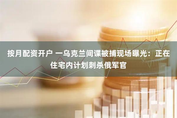 按月配资开户 一乌克兰间谍被捕现场曝光：正在住宅内计划刺杀俄军官