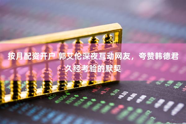 按月配资开户 郭艾伦深夜互动网友，夸赞韩德君久经考验的默契