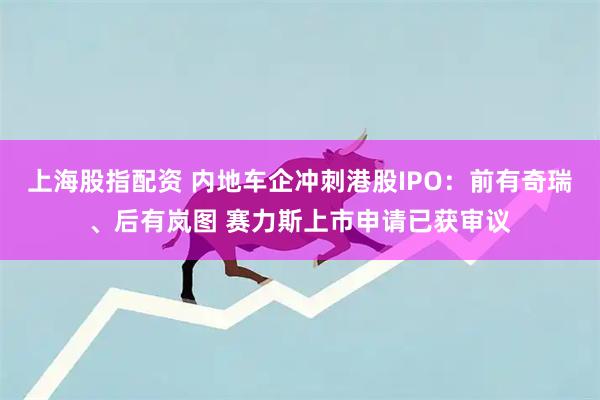 上海股指配资 内地车企冲刺港股IPO:前有奇瑞、后有岚图 赛力斯上市申请已获审议
