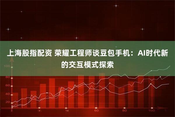 上海股指配资 荣耀工程师谈豆包手机：AI时代新的交互模式探索