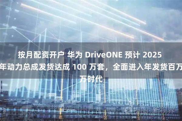按月配资开户 华为 DriveONE 预计 2025 年当年动力总成发货达成 100 万套，全面进入年发货百万时代