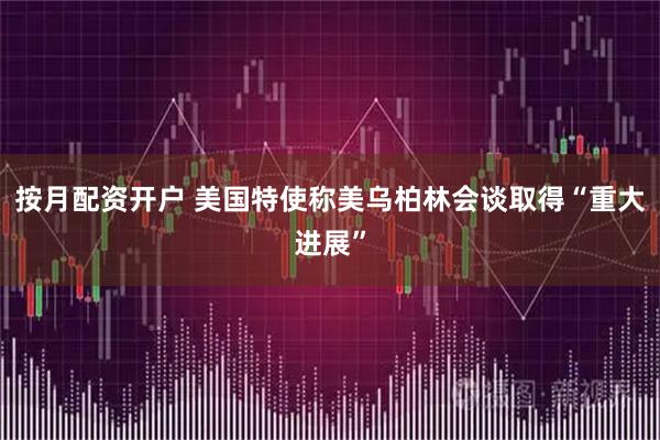 按月配资开户 美国特使称美乌柏林会谈取得“重大进展”