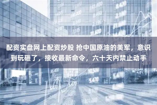 配资实盘网上配资炒股 抢中国原油的美军，意识到玩砸了，接收最新命令，六十天内禁止动手