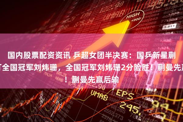 国内股票配资资讯 乒超女团半决赛：国乒新星蒯曼对打全国冠军刘炜珊，全国冠军刘炜珊2分险胜！蒯曼先赢后输