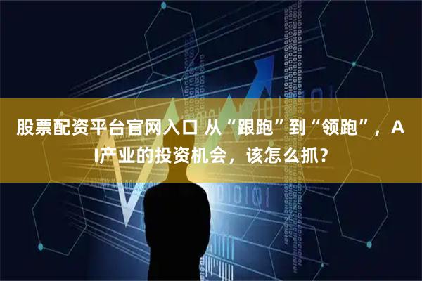 股票配资平台官网入口 从“跟跑”到“领跑”，AI产业的投资机会，该怎么抓？
