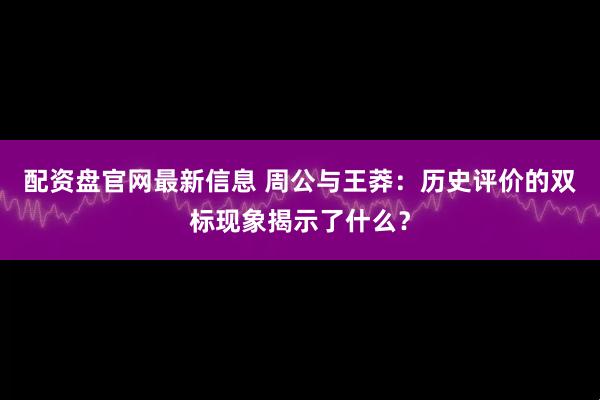 配资盘官网最新信息 周公与王莽：历史评价的双标现象揭示了什么？