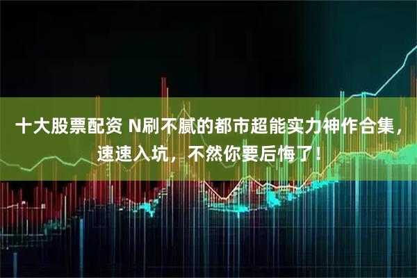 十大股票配资 N刷不腻的都市超能实力神作合集，速速入坑，不然你要后悔了！