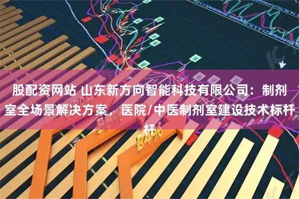 股配资网站 山东新方向智能科技有限公司：制剂室全场景解决方案，医院/中医制剂室建设技术标杆