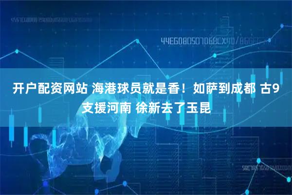 开户配资网站 海港球员就是香！如萨到成都 古9支援河南 徐新去了玉昆