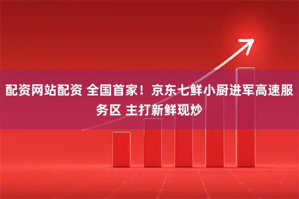 配资网站配资 全国首家！京东七鲜小厨进军高速服务区 主打新鲜现炒