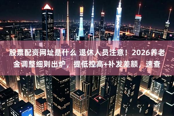 股票配资网址是什么 退休人员注意!2026养老金调整细则出炉,提低控高+补发差额,速查