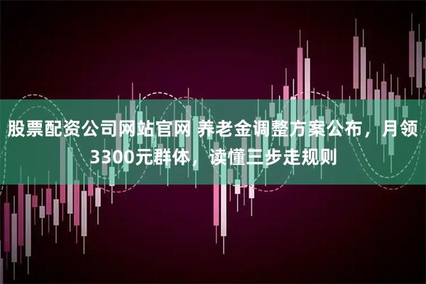 股票配资公司网站官网 养老金调整方案公布,月领3300元群体,读懂三步走规则