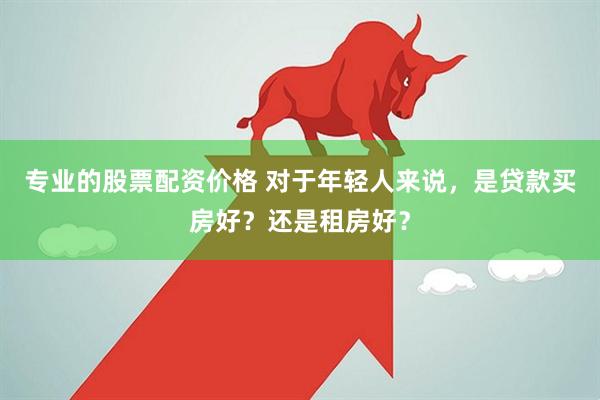 专业的股票配资价格 对于年轻人来说,是贷款买房好?还是租房好?