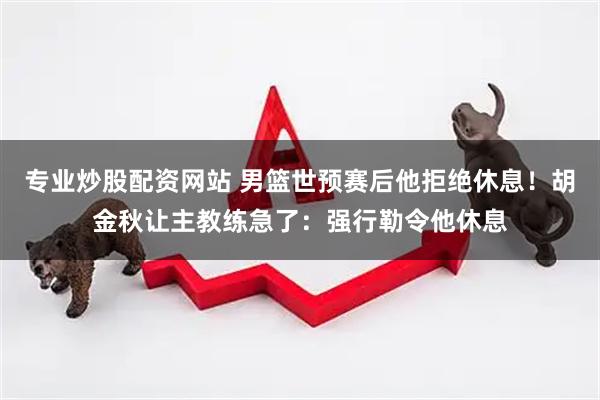 专业炒股配资网站 男篮世预赛后他拒绝休息!胡金秋让主教练急了:强行勒令他休息