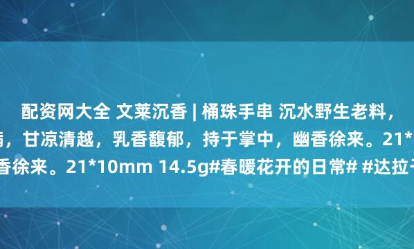 配资网大全 文莱沉香 | 桶珠手串 沉水野生老料，油脂丰腴，颗颗匀整饱满，甘凉清越，乳香馥郁，持于掌中，幽香徐来。21*10mm 14.5g#春暖花开的日常# #达拉干沉香#