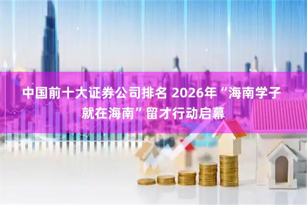 中国前十大证券公司排名 2026年“海南学子 就在海南”留才行动启幕