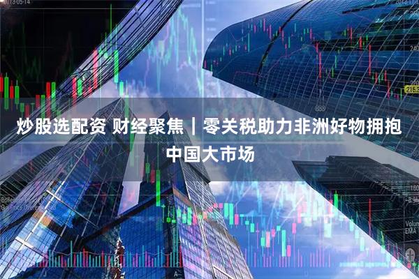 炒股选配资 财经聚焦｜零关税助力非洲好物拥抱中国大市场