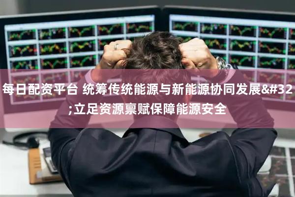 每日配资平台 统筹传统能源与新能源协同发展 立足资源禀赋保障能源安全