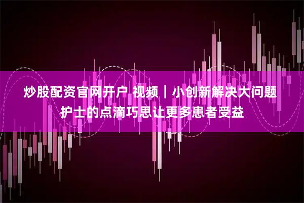 炒股配资官网开户 视频｜小创新解决大问题 护士的点滴巧思让更多患者受益