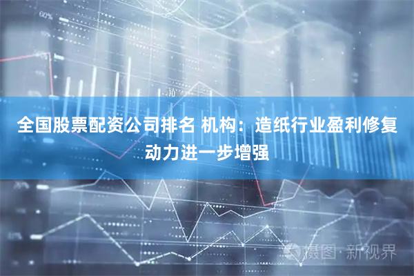 全国股票配资公司排名 机构：造纸行业盈利修复动力进一步增强
