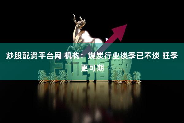 炒股配资平台网 机构：煤炭行业淡季已不淡 旺季更可期