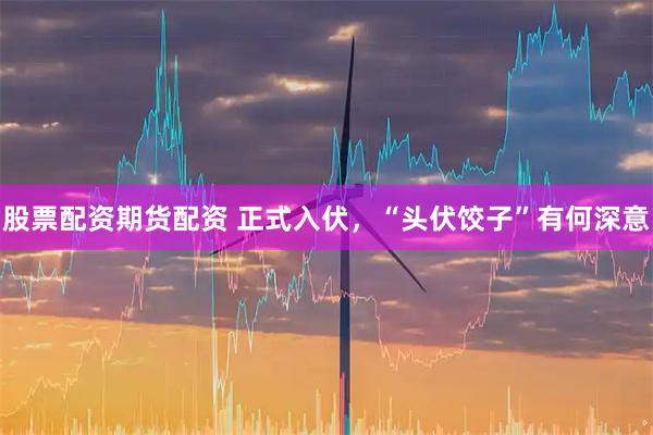股票配资期货配资 正式入伏，“头伏饺子”有何深意