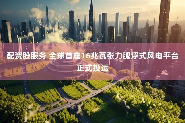 配资股服务 全球首座16兆瓦张力腿浮式风电平台正式投运