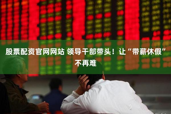 股票配资官网网站 领导干部带头！让“带薪休假”不再难